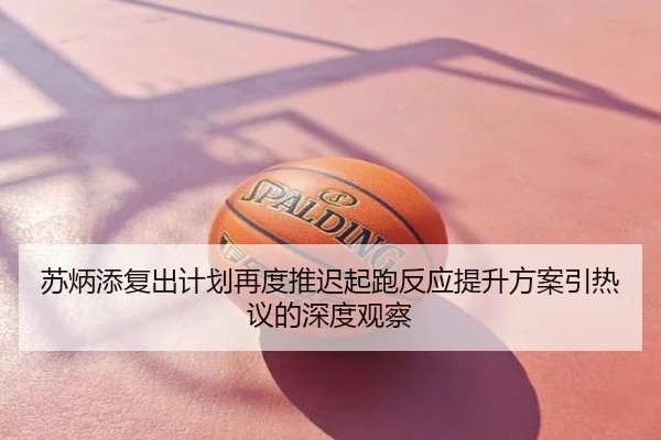 苏炳添复出计划再度推迟起跑反应提升方案引热议的深度观察