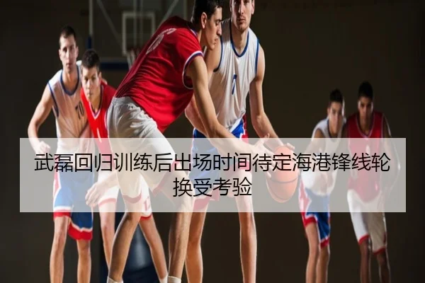 武磊回归训练后出场时间待定海港锋线轮换受考验
